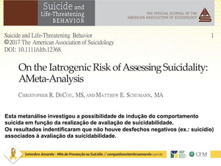 1Suicide and Life-Threatening Behavior
©2017 The American Association of Suicidology
DOI: 10.1111/sltb.12368
On the Iatrogenic Risk ofAssessingSuicidality:
AMeta-Analysis
CHRISTOPHER R. DECOU, MS, AND MATTHEW E. SCHUMANN, MA
Esta metanálise investigou a possibilidade de indução do comportamento
suicida em função da realização de avaliação de suicidabilidade.
Os resultados indentificaram que não houve desfechos negativos (ex.: suicídio)
associados à avaliação da suicidabilidade.
 