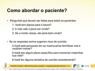 Como abordar o paciente?
Fonte: Cartilha “Suicídio: informando para prevenir”. Associação Brasileira de Psiquiatria – ABP / Conselho Federal de Medicina –CFM. 2014
• Perguntas que devem ser feitas para todos os pacientes:
1. Você tem planos para o futuro?
2. A vida vale a pena ser vivida?
3. Se a morte viesse, ela seria bem-vinda?
• Se as respostas acima sugerem risco de suicídio:
4.Você está pensando em se machucar/se ferir/fazer mal a
você/em morrer?
5.Você tem algum plano específico para morrer/se matar/tirar
sua vida?
6.Você fez alguma tentativa de suicídio recentemente?
 