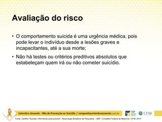 Avaliação do risco
Fonte: Cartilha “Suicídio: informando para prevenir”. Associação Brasileira de Psiquiatria – ABP / Conselho Federal de Medicina –CFM. 2014
• O comportamento suicida é uma urgência médica, pois
pode levar o indivíduo desde a lesões graves e
incapacitantes, até a sua morte;
• Não há testes ou critérios preditivos absolutos que
estabeleçam quem irá ou não cometer suicídio.
 