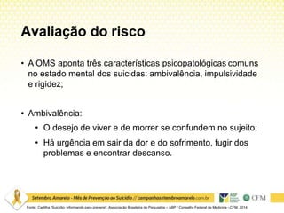Avaliação do risco
Fonte: Cartilha “Suicídio: informando para prevenir”. Associação Brasileira de Psiquiatria – ABP / Conselho Federal de Medicina –CFM. 2014
• A OMS aponta três características psicopatológicas comuns
no estado mental dos suicidas: ambivalência, impulsividade
e rigidez;
• Ambivalência:
• O desejo de viver e de morrer se confundem no sujeito;
• Há urgência em sair da dor e do sofrimento, fugir dos
problemas e encontrar descanso.
 
