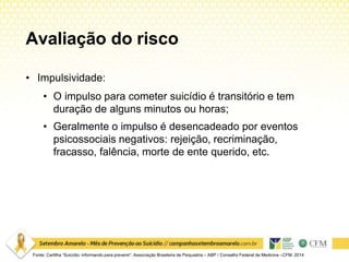 Avaliação do risco
Fonte: Cartilha “Suicídio: informando para prevenir”. Associação Brasileira de Psiquiatria – ABP / Conselho Federal de Medicina –CFM. 2014
• Impulsividade:
• O impulso para cometer suicídio é transitório e tem
duração de alguns minutos ou horas;
• Geralmente o impulso é desencadeado por eventos
psicossociais negativos: rejeição, recriminação,
fracasso, falência, morte de ente querido, etc.
 
