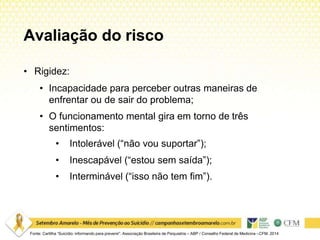 Avaliação do risco
Fonte: Cartilha “Suicídio: informando para prevenir”. Associação Brasileira de Psiquiatria – ABP / Conselho Federal de Medicina –CFM. 2014
• Rigidez:
• Incapacidade para perceber outras maneiras de
enfrentar ou de sair do problema;
• O funcionamento mental gira em torno de três
sentimentos:
• Intolerável (“não vou suportar”);
• Inescapável (“estou sem saída”);
• Interminável (“isso não tem fim”).
 