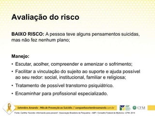 Avaliação do risco
Fonte: Cartilha “Suicídio: informando para prevenir”. Associação Brasileira de Psiquiatria – ABP / Conselho Federal de Medicina –CFM. 2014
BAIXO RISCO: A pessoa teve alguns pensamentos suicidas,
mas não fez nenhum plano;
Manejo:
• Escutar, acolher, compreender e amenizar o sofrimento;
• Facilitar a vinculação do sujeito ao suporte e ajuda possível
ao seu redor: social, institucional, familiar e religiosa;
• Tratamento de possível transtorno psiquiátrico.
• Encaminhar para profissional especializado.
 