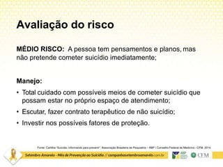 Avaliação do risco
Fonte: Cartilha “Suicídio: informando para prevenir”. Associação Brasileira de Psiquiatria – ABP / Conselho Federal de Medicina –CFM. 2014
MÉDIO RISCO: A pessoa tem pensamentos e planos, mas
não pretende cometer suicídio imediatamente;
Manejo:
• Total cuidado com possíveis meios de cometer suicídio que
possam estar no próprio espaço de atendimento;
• Escutar, fazer contrato terapêutico de não suicídio;
• Investir nos possíveis fatores de proteção.
 