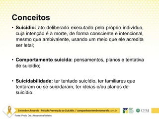 Conceitos
• Suicídio: ato deliberado executado pelo próprio indivíduo,
cuja intenção é a morte, de forma consciente e intencional,
mesmo que ambivalente, usando um meio que ele acredita
ser letal;
• Comportamento suicida: pensamentos, planos e tentativa
de suicídio;
• Suicidabilidade: ter tentado suicídio, ter familiares que
tentaram ou se suicidaram, ter ideias e/ou planos de
suicídio.
Fonte: Profa. Dra. AlexandrinaMeleiro
 
