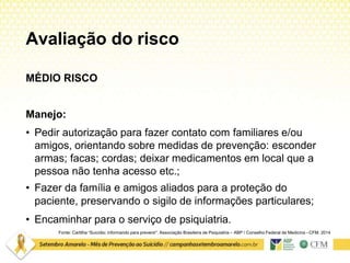 Avaliação do risco
Fonte: Cartilha “Suicídio: informando para prevenir”. Associação Brasileira de Psiquiatria – ABP / Conselho Federal de Medicina –CFM. 2014
MÉDIO RISCO
Manejo:
• Pedir autorização para fazer contato com familiares e/ou
amigos, orientando sobre medidas de prevenção: esconder
armas; facas; cordas; deixar medicamentos em local que a
pessoa não tenha acesso etc.;
• Fazer da família e amigos aliados para a proteção do
paciente, preservando o sigilo de informações particulares;
• Encaminhar para o serviço de psiquiatria.
 