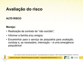 Avaliação do risco
Fonte: Cartilha “Suicídio: informando para prevenir”. Associação Brasileira de Psiquiatria – ABP / Conselho Federal de Medicina –CFM. 2014
ALTO RISCO
Manejo:
• Realização de contrato de “não suicídio”;
• Informar a família e/ou amigos;
• Encaminhar para o serviço de psiquiatria para avaliação,
conduta e, se necessário, internação – é uma emergência
psiquiátrica!
 