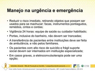 Manejo na urgência e emergência
• Reduzir o risco imediato, retirando objetos que possam ser
usados para se machucar: facas, instrumentos pontiagudos,
remédios, cintos e cordas;
• Vigilância 24 horas: equipe de saúde ou cuidador habilitado;
• Portas, inclusive do banheiro, não devem ser trancadas;
• A transferência de pacientes entre instituições deve ser feita
de ambulância, e não pelos familiares.
• Os pacientes com alto risco de suicídio e frágil suporte
social devem ser internados em instituição especializada;
• Em casos graves, a eletroconvulsoterapia pode ser uma
opção;
Fonte: Cartilha “Suicídio: informando para prevenir”. Associação Brasileira de Psiquiatria – ABP / Conselho Federal de Medicina –CFM. 2014
 