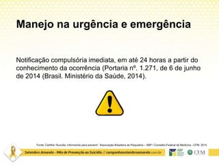 Manejo na urgência e emergência
Notificação compulsória imediata, em até 24 horas a partir do
conhecimento da ocorrência (Portaria nº. 1.271, de 6 de junho
de 2014 (Brasil. Ministério da Saúde, 2014).
Fonte: Cartilha “Suicídio: informando para prevenir”. Associação Brasileira de Psiquiatria – ABP / Conselho Federal de Medicina –CFM. 2014
 