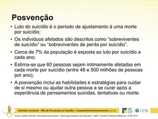 Posvenção
• Luto do suicídio é o período de ajustamento à uma morte
por suicídio;
• Os indivíduos afetados são descritos como “sobreviventes
de suicídio” ou “sobreviventes de perda por suicídio”.
• Cerca de 7% da população é exposta ao luto por suicídio a
cada ano;
• Estima-se que 60 pessoas sejam intimamente afetadas em
cada morte por suicídio (entre 48 e 500 milhões de pessoas
por ano);
• A posvenção inclui as habilidades e estratégias para cuidar
de si mesmo ou ajudar outra pessoa a se curar após a
experiência de pensamentos suicidas, tentativas ou morte.
Fonte: Cartilha “Suicídio: informando para prevenir”. Associação Brasileira de Psiquiatria – ABP / Conselho Federal de Medicina –CFM. 2014
 