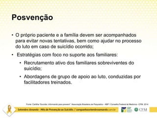 Posvenção
• O próprio paciente e a família devem ser acompanhados
para evitar novas tentativas, bem como ajudar no processo
do luto em caso de suicídio ocorrido;
• Estratégias com foco no suporte aos familiares:
• Recrutamento ativo dos familiares sobreviventes do
suicídio;
• Abordagens de grupo de apoio ao luto, conduzidas por
facilitadores treinados.
Fonte: Cartilha “Suicídio: informando para prevenir”. Associação Brasileira de Psiquiatria – ABP / Conselho Federal de Medicina –CFM. 2014
 