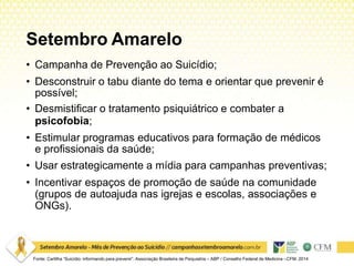 Setembro Amarelo
Fonte: Cartilha “Suicídio: informando para prevenir”. Associação Brasileira de Psiquiatria – ABP / Conselho Federal de Medicina –CFM. 2014
• Campanha de Prevenção ao Suicídio;
• Desconstruir o tabu diante do tema e orientar que prevenir é
possível;
• Desmistificar o tratamento psiquiátrico e combater a
psicofobia;
• Estimular programas educativos para formação de médicos
e profissionais da saúde;
• Usar estrategicamente a mídia para campanhas preventivas;
• Incentivar espaços de promoção de saúde na comunidade
(grupos de autoajuda nas igrejas e escolas, associações e
ONGs).
 
