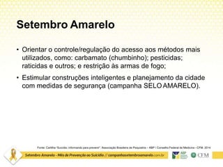 Setembro Amarelo
Fonte: Cartilha “Suicídio: informando para prevenir”. Associação Brasileira de Psiquiatria – ABP / Conselho Federal de Medicina –CFM. 2014
• Orientar o controle/regulação do acesso aos métodos mais
utilizados, como: carbamato (chumbinho); pesticidas;
raticidas e outros; e restrição às armas de fogo;
• Estimular construções inteligentes e planejamento da cidade
com medidas de segurança (campanha SELOAMARELO).
 
