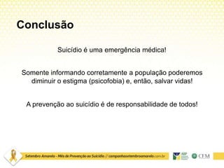 Conclusão
Suicídio é uma emergência médica!
Somente informando corretamente a população poderemos
diminuir o estigma (psicofobia) e, então, salvar vidas!
A prevenção ao suicídio é de responsabilidade de todos!
 