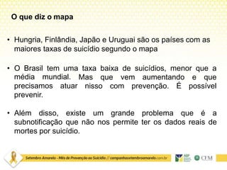 • Hungria, Finlândia, Japão e Uruguai são os países com as
maiores taxas de suicídio segundo o mapa
• O Brasil tem uma taxa baixa de suicídios, menor que a
Mas que vem aumentando e que
nisso com prevenção. É possível
média mundial.
precisamos atuar
prevenir.
• Além disso, existe um grande problema que é a
subnotificação que não nos permite ter os dados reais de
mortes por suicídio.
O que diz o mapa
 