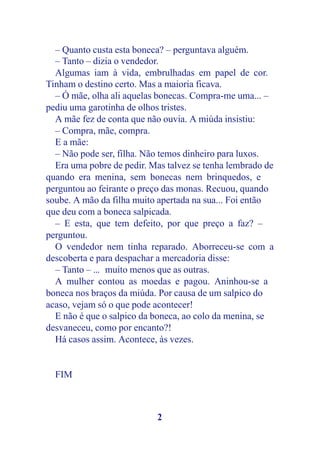 – Quanto custa esta boneca? – perguntava alguém.
  – Tanto – dizia o vendedor.
  Algumas iam à vida, embrulhadas em papel de cor.
Tinham o destino certo. Mas a maioria ficava.
  – Ó mãe, olha ali aquelas bonecas. Compra-me uma... –
pediu uma garotinha de olhos tristes.
  A mãe fez de conta que não ouvia. A miúda insistiu:
  – Compra, mãe, compra.
  E a mãe:
  – Não pode ser, filha. Não temos dinheiro para luxos.
  Era uma pobre de pedir. Mas talvez se tenha lembrado de
quando era menina, sem bonecas nem brinquedos, e
perguntou ao feirante o preço das monas. Recuou, quando
soube. A mão da filha muito apertada na sua... Foi então
que deu com a boneca salpicada.
  – E esta, que tem defeito, por que preço a faz? –
perguntou.
  O vendedor nem tinha reparado. Aborreceu-se com a
descoberta e para despachar a mercadoria disse:
  – Tanto – ... muito menos que as outras.
  A mulher contou as moedas e pagou. Aninhou-se a
boneca nos braços da miúda. Por causa de um salpico do
acaso, vejam só o que pode acontecer!
  E não é que o salpico da boneca, ao colo da menina, se
desvaneceu, como por encanto?!
  Há casos assim. Acontece, às vezes.


  FIM



                           2
 