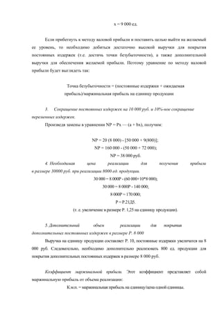 х = 9 000 ед.


      Если прибегнуть к методу валовой прибыли и поставить целью выйти на желаемый
ее уровень, то необходимо добиться достаточно высокой выручки для покрытия
постоянных издержек (т.е. достичь точки безубыточности), а также дополнительной
выручки для обеспечения желаемой прибыли. Поэтому уравнение по методу валовой
прибыли будет выглядеть так:


                 Точка безубыточности = (постоянные издержки + ожидаемая
                прибыль)/маржинальная прибыль на единицу продукции


      3.   Сокращение постоянных издержек на 10 000 руб. и 10%-ное сокращение
переменных издержек.
      Произведя замены в уравнении NP = Рх — (а + bх), получим:


                               NP = 20 (8 000) - [50 000 + 9(800)];
                                NP = 160 000 - (50 000 + 72 000);
                                         NP = 38 000 руб.
      4. Необходимая        цена        реализации           для         получения    прибыли
в размере 30000 руб. при реализации 8000 ед. продукции.
                                30 000 = 8 000Р - (60 000+10*8 000);
                                     30 000 = 8 000Р - 140 000;
                                         8 000Р = 170 000;
                                            Р = Р.21Д5.
                     (т. е. увеличение в размере Р. 1,25 на единицу продукции).


      5. Дополнительный         объем          реализации          для     покрытия
дополнительных постоянных издержек в размере Р. 8 000
      Выручка на единицу продукции составляет Р. 10, постоянные издержки увеличатся на 8
000 руб. Следовательно, необходимо дополнительно реализовать 800 ед. продукции для
покрытия дополнительных постоянных издержек в размере 8 000 руб.


      Коэффициент маржинальной прибыли. Этот коэффициент представляет собой
маржинальную прибыль от объема реализации:
                 К.м.п. = маржинальная прибыль на единицу/цена одной единицы.
 