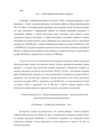 либо,
                           Км.п. = общая маржинальная прибыль /выручка


       В примере 1 маржинальная прибыль составляет 10 руб. за единицу продукции, а цена
реализации — 20 руб. за единицу продукции; соотношение прибыли и объема реализации равно
50%. Это значит, что на каждый рубль реализации доход составляет 0,5 руб. Так как мы считаем,
что цена реализации и маржинальная прибыль на единицу продукции постоянны, то
соотношение прибыли и объема реализации также постоянно. Если известна оценка
совокупного дохода от реализации, то можно использовать соотношение прибыли и объема
реализации для оценки валового дохода. Например, если совокупный доход от реализации
оценивается в 200 000 руб., то общая маржинальная прибыль составит 100 000 руб. (50%
от 200 000 руб.). Для расчета прибыли вычитаем сумму постоянных издержек в размере 60
000 руб. из маржинальной прибыли; таким образом, в совокупном доходе от реализации в
размере 200 000 руб. прибыль будет составлять 40 000 руб.


       Точка безопасности. Точка безопасности показывает, насколько может сократиться
объем реализации, прежде чем компания понесет убытки, принимая во внимание данные
примера 1, в котором цена реализации единицы продукции и переменные издержки на
единицу продукции составляли соответственно 20 руб. и 10 руб., а постоянные издержки
равны 60 000 руб. Мы отмечали, что точка безубыточности находится на уровне 6 000 ед.
продукции, или 120 000 руб. стоимости объема реализации. Если объем реализации
ожидается в размере 8 000 ед. продукции, или 160 000 руб., то точка безопасности будет
на уровне 2 000 ед. продукции, или 40 000 руб. С другой стороны, уровень точки
безопасности можно выразить в процентах исходя из следующего соотношения:


        Точка безопасности (%) = (Объем ожидаемой реализации - Объем безубыточной
                        реализации)/Объем ожидаемой реализации


                      (160 000 руб. - 120 000 руб.)/160 000 руб. = 25%


       Построение графика безубыточности. По данным примера 1 можно построить
график безубыточности для Tatcher Ltd. (рис. 5). Переменные издержки в размере 10 руб.
на единицу продукции прибавляют к постоянным издержкам для построения линии
совокупных издержек. Линия совокупного дохода наносится из расчета 20 руб. на
единицу продукции.
 
