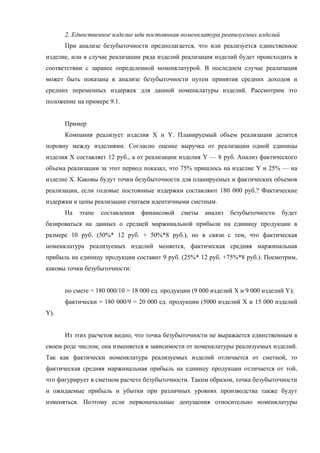 2. Единственное изделие иди постоянная номенклатура реапизуемых изделий
      При анализе безубыточности предполагается, что или реализуется единственное
изделие, или в случае реализации ряда изделий реализация изделий будет происходить в
соответствии с заранее определенной номенклатурой. В последнем случае реализация
может быть показана в анализе безубыточности путем принятия средних доходов и
средних переменных издержек для данной номенклатуры изделий. Рассмотрим это
положение на примере 9.1.


      Пример
      Компания реализует изделия X и Y. Планируемый объем реализации делится
поровну между изделиями. Согласно оценке выручка от реализации одной единицы
изделия X составляет 12 руб., а от реализации изделия Y — 8 руб. Анализ фактического
объема реализации за этот период показал, что 75% пришлось на изделие Y и 25% — на
изделие X. Каковы будут точки безубыточности для планируемых и фактических объемов
реализации, если годовые постоянные издержки составляют 180 000 руб.? Фактические
издержки и цены реализации считаем идентичными сметным.
      На   этапе   составления   финансовой    сметы   анализ   безубыточности    будет
базироваться на данных о средней маржинальной прибыли на единицу продукции в
размере 10 руб. (50%* 12 руб. + 50%*8 руб.), но в связи с тем, что фактическая
номенклатура реализуемых изделий меняется, фактическая средняя маржинальная
прибыль на единицу продукции составит 9 руб. (25%* 12 руб. +75%*8 руб.). Посмотрим,
каковы точки безубыточности:


      по смете = 180 000/10 = 18 000 ед. продукции (9 000 изделий X и 9 000 изделий Y);
      фактически = 180 000/9 = 20 000 ед. продукции (5000 изделий X и 15 000 изделий
Y).


      Из этих расчетов видно, что точка безубыточности не выражается единственным в
своем роде числом; она изменяется в зависимости от номенклатуры реализуемых изделий.
Так как фактически номенклатура реализуемых изделий отличается от сметной, то
фактическая средняя маржинальная прибыль на единицу продукции отличается от той,
что фигурирует в сметном расчете безубыточности. Таким образом, точка безубыточности
и ожидаемые прибыль и убытки при различных уровнях производства также будут
изменяться. Поэтому если первоначальные допущения относительно номенклатуры
 
