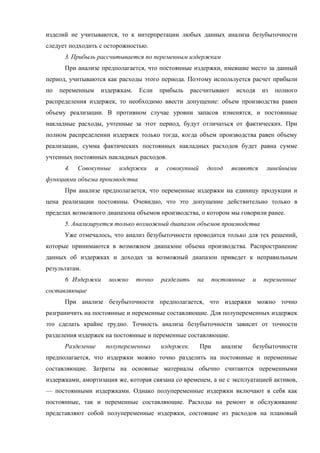 изделий не учитываются, то к интерпретации любых данных анализа безубыточности
следует подходить с осторожностью.
      3. Прибыль рассчитывается по переменным издержкам
      При анализе предполагается, что постоянные издержки, имевшие место за данный
период, учитываются как расходы этого периода. Поэтому используется расчет прибыли
по   переменным    издержкам.   Если        прибыль     рассчитывают    исходя    из   полного
распределения издержек, то необходимо ввести допущение: объем производства равен
объему реализации. В противном случае уровни запасов изменятся, и постоянные
накладные расходы, учтенные за этот период, будут отличаться от фактических. При
полном распределении издержек только тогда, когда объем производства равен объему
реализации, сумма фактических постоянных накладных расходов будет равна сумме
учтенных постоянных накладных расходов.
      4.   Совокупные    издержки       и     совокупный       доход   являются    линейными
функциями объема производства
      При анализе предполагается, что переменные издержки на единицу продукции и
цена реализации постоянны. Очевидно, что это допущение действительно только в
пределах возможного диапазона объемов производства, о котором мы говорили ранее.
      5. Анализируется только возможный диапазон объемов производства
      Уже отмечалось, что анализ безубыточности проводится только для тех решений,
которые принимаются в возможном диапазоне объема производства. Распространение
данных об издержках и доходах за возможный диапазон приведет к неправильным
результатам.
      6. Издержки    можно      точно       разделить     на     постоянные   и   переменные
составляющие
      При анализе безубыточности предполагается, что издержки можно точно
разграничить на постоянные и переменные составляющие. Для полупеременных издержек
это сделать крайне трудно. Точность анализа безубыточности зависит от точности
разделения издержек на постоянные и переменные составляющие.
      Разделение    полупеременных          издержек.      При     анализе    безубыточности
предполагается, что издержки можно точно разделить на постоянные и переменные
составляющие. Затраты на основные материалы обычно считаются переменными
издержками, амортизация же, которая связана со временем, а не с эксплуатацией активов,
— постоянными издержками. Однако полупеременные издержки включают в себя как
постоянные, так и переменные составляющие. Расходы на ремонт и обслуживание
представляют собой полупеременные издержки, состоящие из расходов на плановый
 