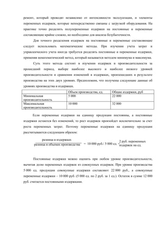 ремонт, который проводят независимо от интенсивности эксплуатации, и элементы
переменных издержек, которые непосредственно связаны с загрузкой оборудования. На
практике точно разделить полупеременные издержки на постоянные и переменные
составляющие крайне сложно, но необходимо для анализа безубыточности.
      Для точного разделения издержек на постоянные и переменные составляющие
следует   использовать    математические     методы.   При   изучении    учета    затрат   и
управленческого учета иногда требуется разделять постоянные и переменные издержки,
применяя нематематический метод, который называется методом минимума и максимума.
      Суть этого метода состоит в изучении издержек и производительности за
прошедший    период,     выборе   наиболее    высокого   и   наиболее   низкого    уровней
производительности и сравнении изменений в издержках, произошедших в результате
производства на этих двух уровнях. Предположим, что получены следующие данные об
уровнях производства и издержках.
                               Объем производства, ед.        Общие издержки, руб
Минимальная                    5 000                          22 000
производительность
Максимальная                   10 000                         32 000
производительность

      Если переменные издержки на единицу продукции постоянны, а постоянные
издержки остаются без изменений, то рост издержек произойдет исключительно за счет
роста переменных затрат. Поэтому переменные издержки на единицу продукции
рассчитываются следующим образом:

            разница в издержках                                      2 руб. переменных
       разница в объемах производства      = 10 000 руб./ 5 000 ед. =издержек на ед.



      Постоянные издержки можно оценить при любом уровне производительности,
вычитая долю переменных издержек из совокупных издержек. При уровне производства
5 000 ед. продукции совокупные издержки составляют 22 000 руб., а совокупные
переменные издержки – 10 000 руб. (5 000 ед. по 2 руб. за 1 ед.). Остаток в сумме 12 000
руб. считается постоянными издержками.
 