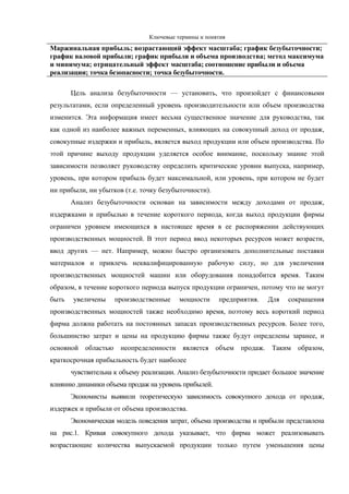 Ключевые термины и понятия
Маржинальная прибыль; возрастающий эффект масштаба; график безубыточности;
график валовой прибыли; график прибыли и объема производства; метод максимума
и минимума; отрицательный эффект масштаба; соотношение прибыли и объема
реализации; точка безопасности; точка безубыточности.

       Цель анализа безубыточности — установить, что произойдет с финансовыми
результатами, если определенный уровень производительности или объем производства
изменится. Эта информация имеет весьма существенное значение для руководства, так
как одной из наиболее важных переменных, влияющих на совокупный доход от продаж,
совокупные издержки и прибыль, является выход продукции или объем производства. По
этой причине выходу продукции уделяется особое внимание, поскольку знание этой
зависимости позволяет руководству определить критические уровни выпуска, например,
уровень, при котором прибыль будет максимальной, или уровень, при котором не будет
ни прибыли, ни убытков (т.е. точку безубыточности).
       Анализ безубыточности основан на зависимости между доходами от продаж,
издержками и прибылью в течение короткого периода, когда выход продукции фирмы
ограничен уровнем имеющихся в настоящее время в ее распоряжении действующих
производственных мощностей. В этот период ввод некоторых ресурсов может возрасти,
ввод других — нет. Например, можно быстро организовать дополнительные поставки
материалов и привлечь неквалифицированную рабочую силу, но для увеличения
производственных мощностей машин или оборудования понадобится время. Таким
образом, в течение короткого периода выпуск продукции ограничен, потому что не могут
быть   увеличены     производственные     мощности     предприятия.   Для   сокращения
производственных мощностей также необходимо время, поэтому весь короткий период
фирма должна работать на постоянных запасах производственных ресурсов. Более того,
большинство затрат и цены на продукцию фирмы также будут определены заранее, и
основной областью неопределенности является объем продаж. Таким образом,
краткосрочная прибыльность будет наиболее
       чувствительна к объему реализации. Анализ безубыточности придает большое значение
влиянию динамики объема продаж на уровень прибылей.
       Экономисты выявили теоретическую зависимость совокупного дохода от продаж,
издержек и прибыли от объема производства.
       Экономическая модель поведения затрат, объема производства и прибыли представлена
на рис.1. Кривая совокупного дохода указывает, что фирма может реализовывать
возрастающие количества выпускаемой продукции только путем уменьшения цены
 