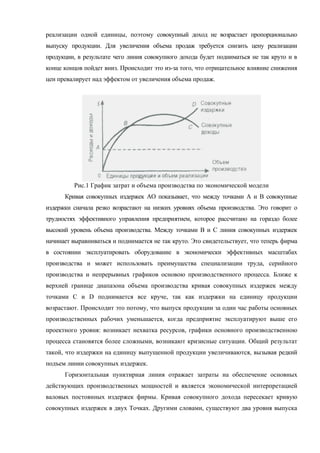 реализации одной единицы, поэтому совокупный доход не возрастает пропорционально
выпуску продукции. Для увеличения объема продаж требуется снизить цену реализации
продукции, в результате чего линия совокупного дохода будет подниматься не так круто и в
конце концов пойдет вниз. Происходит это из-за того, что отрицательное влияние снижения
цен превалирует над эффектом от увеличения объема продаж.




         Рис.1 График затрат и объема производства по экономической модели
      Кривая совокупных издержек АО показывает, что между точками А и В совокупные
издержки сначала резко возрастают на низких уровнях объема производства. Это говорит о
трудностях эффективного управления предприятием, которое рассчитано на гораздо более
высокий уровень объема производства. Между точками В и С линия совокупных издержек
начинает выравниваться и поднимается не так круто. Это свидетельствует, что теперь фирма
в состоянии эксплуатировать оборудование в экономически эффективных масштабах
производства и может использовать преимущества специализации труда, серийного
производства и непрерывных графиков основою производственного процесса. Ближе к
верхней границе диапазона объема производства кривая совокупных издержек между
точками С и D поднимается все круче, так как издержки на единицу продукции
возрастают. Происходит это потому, что выпуск продукции за один час работы основных
производственных рабочих уменьшается, когда предприятие эксплуатируют выше его
проектного уровня: возникает нехватка ресурсов, графики основного производственною
процесса становятся более сложными, возникают кризисные ситуации. Общий результат
такой, что издержки на единицу выпущенной продукции увеличиваются, вызывая редкий
подъем линии совокупных издержек.
      Горизонтальная пунктирная линия отражает затраты на обеспечение основных
действующих производственных мощностей и является экономической интерпретацией
валовых постоянных издержек фирмы. Кривая совокупного дохода пересекает кривую
совокупных издержек в двух Точках. Другими словами, существуют два уровня выпуска
 