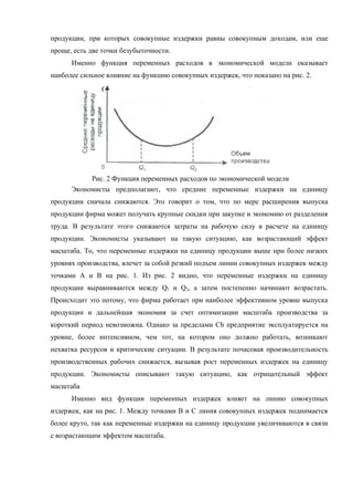 продукции, при которых совокупные издержки равны совокупным доходам, или еще
проще, есть две точки безубыточности.
      Именно функция переменных расходов в экономической модели оказывает
наиболее сильное влияние на функцию совокупных издержек, что показано на рис. 2.




           Рис. 2 Функция переменных расходов по экономической модели
      Экономисты предполагают, что средние переменные издержки на единицу
продукции сначала снижаются. Это говорит о том, что по мере расширения выпуска
продукции фирма может получать крупные скидки при закупке и экономию от разделения
труда. В результате этого снижаются затраты на рабочую силу в расчете на единицу
продукции. Экономисты указывают на такую ситуацию, как возрастающий эффект
масштаба. То, что переменные издержки на единицу продукции выше при более низких
уровнях производства, влечет за собой резкий подъем линии совокупных издержек между
точками А и В на рис. 1. Из рис. 2 видно, что переменные издержки на единицу
продукции выравниваются между Q1 и Q2, а затем постепенно начинают возрастать.
Происходит это потому, что фирма работает при наиболее эффективном уровне выпуска
продукции и дальнейшая экономия за счет оптимизации масштаба производства за
короткий период невозможна. Однако за пределами Сh предприятие эксплуатируется на
уровне, более интенсивном, чем тот, на котором оно должно работать, возникают
нехватка ресурсов и критические ситуации. В результате почасовая производительность
производственных рабочих снижается, вызывая рост переменных издержек на единицу
продукции. Экономисты описывают такую ситуацию, как отрицательный эффект
масштаба
      Именно вид функции переменных издержек влияет на линию совокупных
издержек, как на рис. 1. Между точками В и С линия совокупных издержек поднимается
более круто, так как переменные издержки на единицу продукции увеличиваются в связи
с возрастающим эффектом масштаба.
 