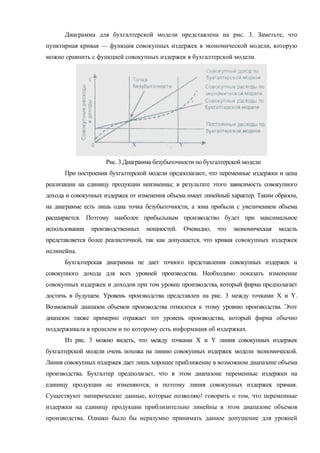 Диаграмма для бухгалтерской модели представлена на рис. 3. Заметьте, что
пунктирная кривая — функция совокупных издержек в экономической модели, которую
можно сравнить с функцией совокупных издержек в бухгалтерской модели.




                              X                 Y


                     Рис. 3 Диаграмма безубыточности по бухгалтерской модели
      При построении бухгалтерской модели предполагают, что переменные издержки и цена
реализации на единицу продукции неизменны; в результате этого зависимость совокупного
дохода и совокупных издержек от изменения объема имеет линейный характер. Таким образом,
на диаграмме есть лишь одна точка безубыточности, а зона прибыли с увеличением объема
расширяется. Поэтому наиболее прибыльным производство будет при максимальное
использовании   производственных   мощностей.       Очевидно,   что   экономическая   модель
представляется более реалистичной, так как допускается, что кривая совокупных издержек
нелинейна.
      Бухгалтерская диаграмма не дает точного представления совокупных издержек и
совокупного дохода для всех уровней производства. Необходимо показать изменение
совокупных издержек и доходов при том уровне производства, который фирма предполагает
достичь в будущем. Уровень производства представлен на рис. 3 между точками X и Y.
Возможный диапазон объемов производства относится к этому уровню производства. Этот
диапазон также примерно отражает тот уровень производства, который фирма обычно
поддерживала в прошлом и по которому есть информация об издержках.
      Из рис. 3 можно видеть, что между точками X и Y линия совокупных издержек
бухгалтерской модели очень похожа на линию совокупных издержек модели экономической.
Линия совокупных издержек дает лишь хорошее приближение в возможном диапазоне объема
производства. Бухгалтер предполагает, что в этом диапазоне переменные издержки на
единицу продукции не изменяются, и поэтому линия совокупных издержек прямая.
Существуют эмпирические данные, которые позволяю! говорить о том, что переменные
издержки на единицу продукции приблизительно линейны в этом диапазоне объемов
производства. Однако было бы неразумно принимать данное допущение для уровней
 