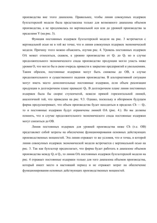 производства вне этого диапазона. Правильнее, чтобы линия совокупных издержек
бухгалтерской модели была представлена только для возможного диапазона объемов
производства, а не продлевалась по вертикальной оси или до уровней производства за
пределами Y (на рис. 3).
      Функция постоянных издержек бухгалтерской модели на рис. 3 встречается с
вертикальной осью не в той же точке, что и линия совокупных издержек экономической
модели. Причину этого можно объяснить, изучив рис. 4. Уровень постоянных издержек
ОА может относиться, скажем, к уровню производства от Q2 до Q3 но в случае
продолжительного экономического спада производство продукции могло упасть ниже
уровня Оь что могло бы в свою очередь привести к закрытию предприятий и увольнениям.
Таким образом, постоянные издержки могут быть снижены до ОВ, в случае
продолжительного и существенного падения производства. В альтернативной ситуации
могут иметь место дополнительные постоянные издержки, если объем реализации
продукции в долгосрочном плане превысит Q3. В долгосрочном плане линия постоянных
издержек была бы скорее ступенчатой, нежели прямой горизонтальной линией,
аналогичной той, что приведена на рис. 9.3. Однако, поскольку в обозримом будущем
фирма предусматривает, что объем производства будет находиться в пределах Сh — Q3.
то и постоянные издержки будут ограничены линией ОА (рис. 4.). Но вы должны
помнить, что в случае продолжительного экономического спада постоянные издержки
могут снизиться до ОВ.
      Линия постоянных издержек для уровней производства ниже Сh (т.е. ОВ)
представляет собой затраты на обеспечение функционирования основных действующих
производственных мощностей. Эта линия отражает те же условия, что и точка, в которой
линия совокупных издержек экономической модели встречается с вертикальной осью на
рис. 3. Так как бухгалтер предполагает, что фирма будет работать в диапазоне объемов
производства между Q2 и Q3, то линия ОА постоянных издержек бухгалтерской модели на
рис. 4 отражает постоянные издержки только для того диапазона объемов производства,
который имеет место в настоящий период и не отражает затрат на обеспечение
функционирования основных действующих производственных мощностей.
 