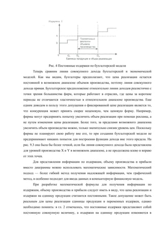Рис. 4 Постоянные издержки по бухгалтерской модели
      Теперь сравним линии совокупного дохода бухгалтерской и экономической
моделей. Как мы видим, бухгалтеры предполагают, что цена реализации остается
постоянной в возможном диапазоне объемов производства, поэтому линия совокупного
дохода прямая. Бухгалтерское предположение относительно линии доходов реалистично с
точки зрения большинства фирм, которые работают в отраслях, где цены за короткие
периоды не отличаются эластичностью в относительном диапазоне производства. Еще
одним доводом в пользу этого допущения о фиксированной цене реализации является то,
что конкуренция может принять скорее неценовую, чем ценовую форму. Например,
фирмы могут предпринять попытку увеличить объем реализации при помощи рекламы, а
не путем изменения цены реализации. Более того, за пределами возможного диапазона
увеличить объем производства можно, только значительно снизив уровень цен. Поскольку
фирмы не планируют свою работу вне его, то при создании бухгалтерской модели не
предпринимают никаких попыток для построения функции дохода вне этого предела. На
рис. 9.3 она была бы более точной, если бы линия совокупного дохода была представлена
для уровней производства X и Y в возможном диапазоне, а не продолжена влево и вправо
от этих точек.
      Для представления информации по издержкам, объему производства и прибыли
вместо диаграммы можно использовать математические зависимости. Математический
подход — более гибкий метод получения надлежащей информации, чем графический
метод, и особенно подходит для ввода данных в компьютерную финансовую модель.
      При разработке математической формулы для получения информации по
издержкам, объему производства и прибыли следует иметь в виду, что цена реализации и
издержки на единицу продукции считаются постоянными. Такое допущение может быть
реальным для цены реализации единицы продукции и переменных издержек, однако
необходимо помнить: в гл. 2 отмечалось, что постоянные издержки представляют собой
постоянную совокупную величину, а издержки на единицу продукции изменяются в
 