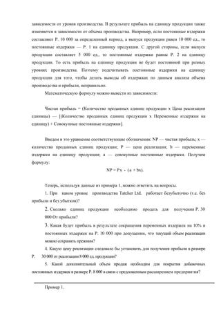 зависимости от уровня производства. В результате прибыль на единицу продукции также
изменяется в зависимости от объема производства. Например, если постоянные издержки
составляют Р. 10 000 за определенный период, а выпуск продукции равен 10 000 ед., то
постоянные издержки — Р. 1 на единицу продукции. С другой стороны, если выпуск
продукции составляет 5 000 ед., то постоянные издержки равны Р. 2 на единицу
продукции. То есть прибыль на единицу продукции не будет постоянной при разных
уровнях производства. Поэтому подсчитывать постоянные издержки на единицу
продукции для того, чтобы делать выводы об издержках по данным анализа объема
производства и прибыли, неправильно.
      Математическую формулу можно вывести из зависимости:


      Чистая прибыль = (Количество проданных единиц продукции х Цена реализации
единицы) — [(Количество проданных единиц продукции х Переменные издержки на
единицу) + Совокупные постоянные издержки].


      Введем в это уравнение соответствующие обозначения: NP — чистая прибыль; х —
количество проданных единиц продукции; Р — цена реализации; b — переменные
издержки на единицу продукции; а — совокупные постоянные издержки. Получим
формулу:
                                        NP = Р х - (а + bх).


      Теперь, используя данные из примера 1, можно ответить на вопросы.
      1. При каком уровне производства Tatcher Ltd. работает безубыточно (т.е. без
прибыли и без убытков)?
      2. Сколько единиц продукции           необходимо     продать для   получения Р. 30
      000 От прибыли?
      3. Какая будет прибыль в результате сокращения переменных издержек на 10% и
      постоянных издержек на Р. 10 000 при допущении, что текущий объем реализации
      можно сохранить прежним?
      4. Какую цену реализации следовало бы установить для получения прибыли в размере
Р.   30 000 от реализации 8 000 ед. продукции?
      5. Какой дополнительный объем продаж необходим для покрытия добавочных
постоянных издержек в размере Р. 8 000 в связи с предложенным расширением предприятия?


      Пример 1.
 