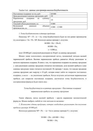 Tatcher Ltd.: данные для примера анализа безубыточности.
Постоянные издержки за год, руб.         60 000
Цена реализации единицы продукции, руб.  20
Переменные      издержки    на   единицу
                                         10
продукции, руб.
Текущий объем реализации, ед.            8 000
Возможный          диапазон      объемов
                                         4 000 – 12 000
производства, ед.

       1. Точка безубыточности в единицах продукции
       Поскольку NP = Рх - (а + bх), точка безубыточности будет на том уровне производства
(х), на котором а + bх = Рх - NP. Используя данные примера 1, получим:
                                       60 000+ 10х = 20х-0;
                                            60 000= 10х;
                                            х = 6 000 ед.
       (или 120 000 руб. совокупной реализации по 20 руб. за единицу продукции).
       Можно также использовать альтернативный метод, называемый методом валовой
маржинальной прибыли. Валовая маржинальная прибыль равняется объему реализации за
вычетом переменных издержек. В связи с тем, что переменные издержки на единицу продукции
у, цена реализации единицы продукции считаются постоянными, доля валовой прибыли в цене
единицы продукции также считается постоянной. Из примера 1 видно, что каждая проданная
единица продукции дает выручку в 10 руб., которая может пойти на покрытие постоянных
издержек, а после — на увеличение прибыли. Когда получена достаточная маржинальная
прибыль для покрытия постоянных издержек, достигается точка безубыточности, и
альтернативная формула будет иметь вид:


             Точка безубыточности в единицах продукции = Постоянные издержки/
                      маржинальная прибыль на единицу продукции


       Таким образом, метод валовой прибыли —другое выражение математической
формулы. Можно выбрать любой из этих методов по желанию.
       2. Количество единиц продукции, которое необходимо реализовать для получения
прибыли в размере 30 000 руб.
       Используя уравнение NP = Рх — (а + bх) и данные примера 9.1, получим:


                                   30 000 = 20х - (60 000 + 10х);
                                           90 000 = 10х;
 