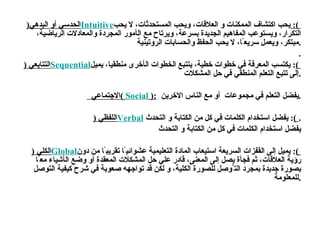 الحدسي أو البدهي ( Intuitive  ):   يحب اكتشاف الممكنات و العلاقات ، و يحب المستحدثات ،  لا   يحب التكرار ، و يستوعب المفاهيم الجديد ة  بسرع ة، و يرتاح مع ال أ مور المجرد ة  والمعادلات الرياضي ة،  مبتكر ،  ويعمل سريع ً ا ،  لا   يحب الحفظ والحسابات الروتيني ة . . التتابع ي   ( Sequential  ) :   يكتسب المعرف ة  في خطوات خطي ة، ي تتبع الخطو ات  ال أ خر ى  منطقيا ،  يميل  إلى  تتبع التعلم المنطقي في حل المشكلات . الاجتماعي  (  Social  ):   يفضل التعلم في مجموعات  أو مع الناس الاخرين  . اللفظ ي   ( Verbal  ) :   يفضل استخدام الكلمات في كل من الكتابة و التحدث  . يفضل استخدام الكلمات في كل من الكتابة و التحدث الكل ي   ( Global  ) :  يميل إلى القفزات السريع ة  استيعاب الماد ة  التعليمي ة  عشوائي ً ا تقريب ً ا  من  دون رؤي ة  العلاقات ،  ثم فج أة  يصل إلى المعن ى،  قادر علي حل المشكلات المعقد ة   أ و   وضع ال أ شياء مع ً ا بصور ة  جديد ة  بمجرد الت َّ وصل للصور ة  الكلي ة،  و لكن قد تواجهه صعوب ة  في شرح كيفي ة  التوصل للمعلوم ة . 