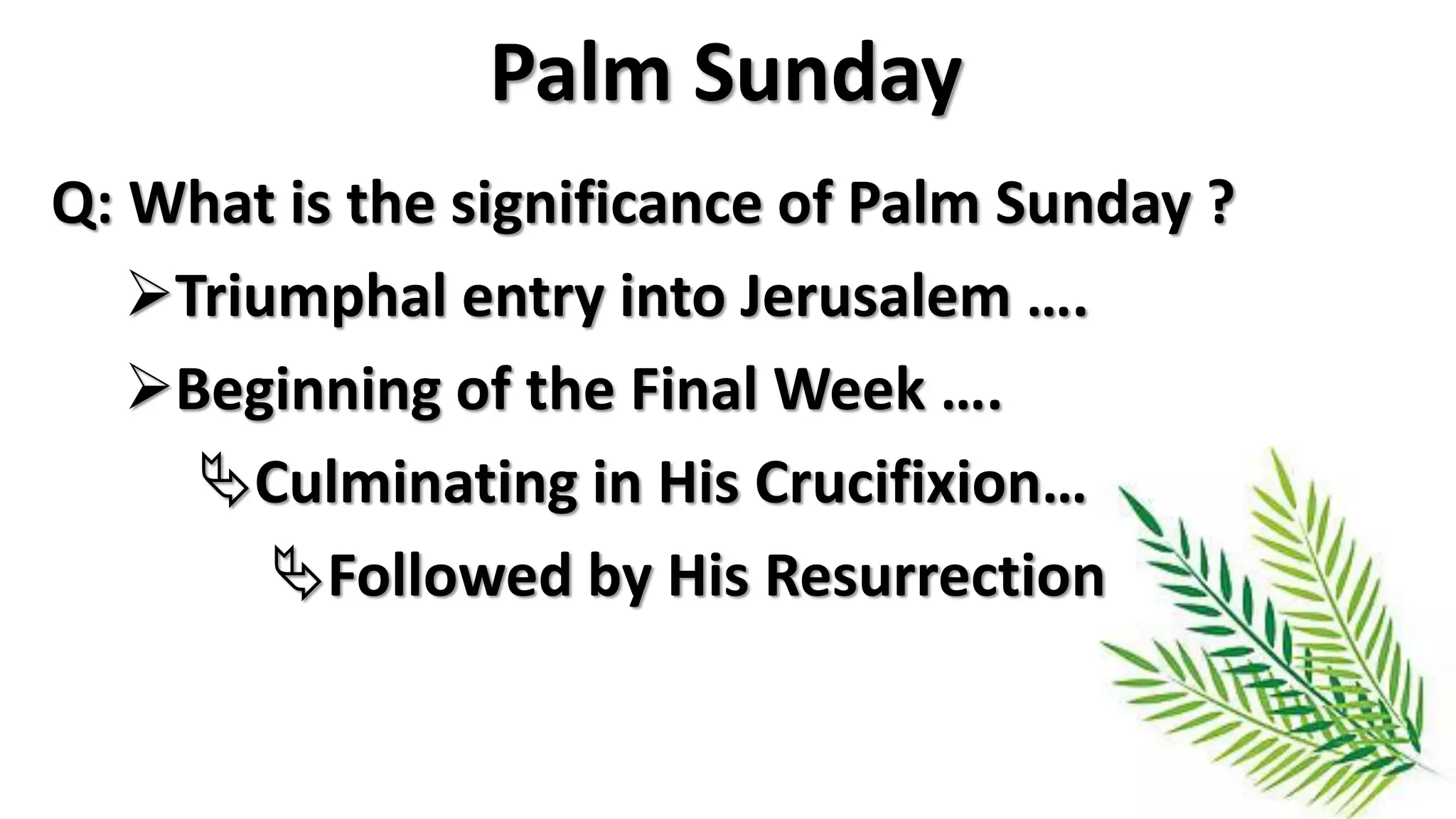 Palm Sunday
Q: What is the significance of Palm Sunday ?
Triumphal entry into Jerusalem ….
Beginning of the Final Week ….
Culminating in His Crucifixion…
Followed by His Resurrection
 