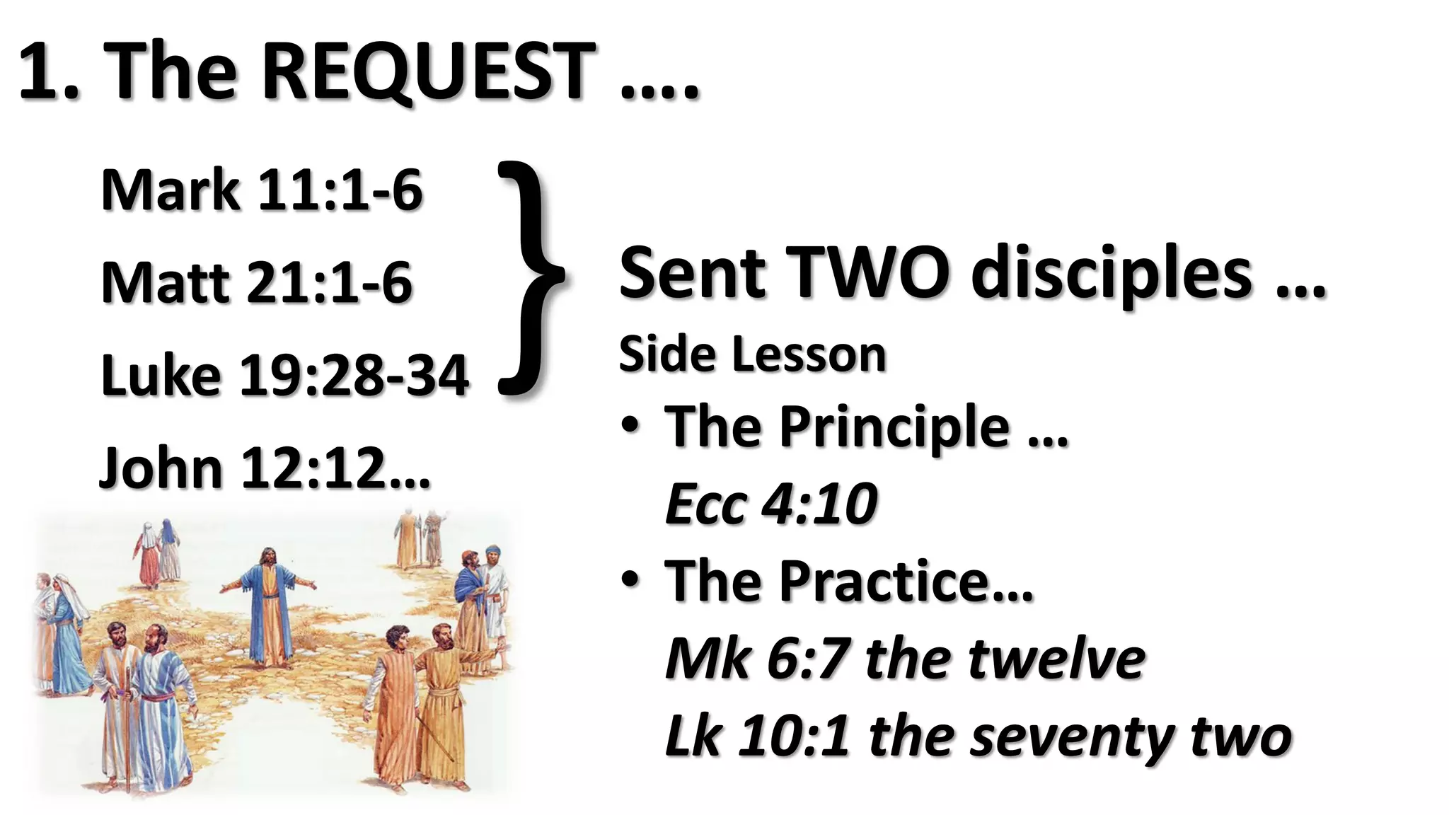 1. The REQUEST ….
Mark 11:1-6
Matt 21:1-6
Luke 19:28-34
John 12:12…
} Sent TWO disciples …
Side Lesson
• The Principle …
Ecc 4:10
• The Practice…
Mk 6:7 the twelve
Lk 10:1 the seventy two
 