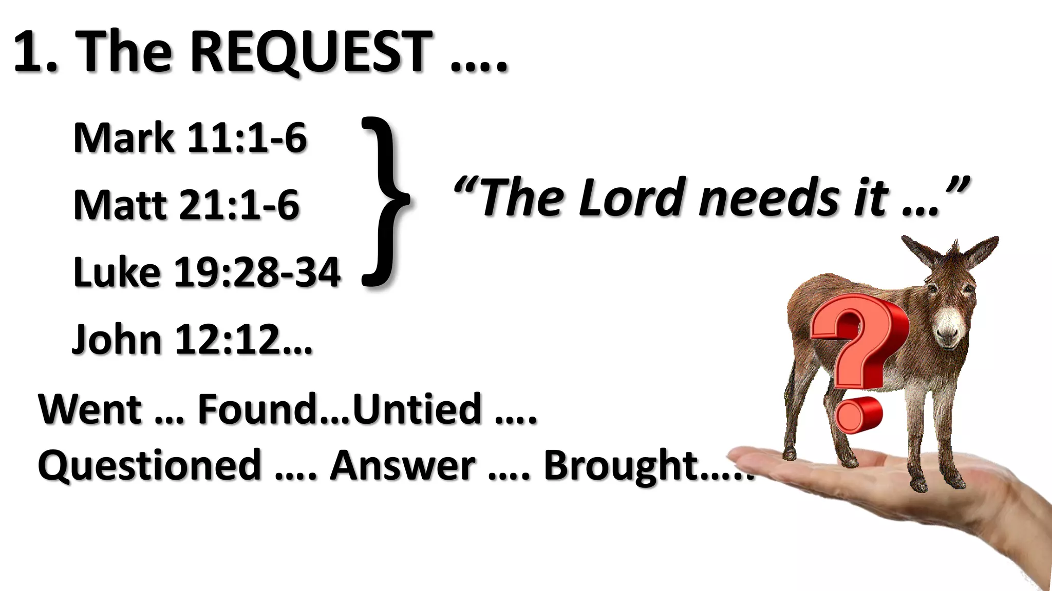 1. The REQUEST ….
Mark 11:1-6
Matt 21:1-6
Luke 19:28-34
John 12:12…
} “The Lord needs it …”
Went … Found…Untied ….
Questioned …. Answer …. Brought…..
 