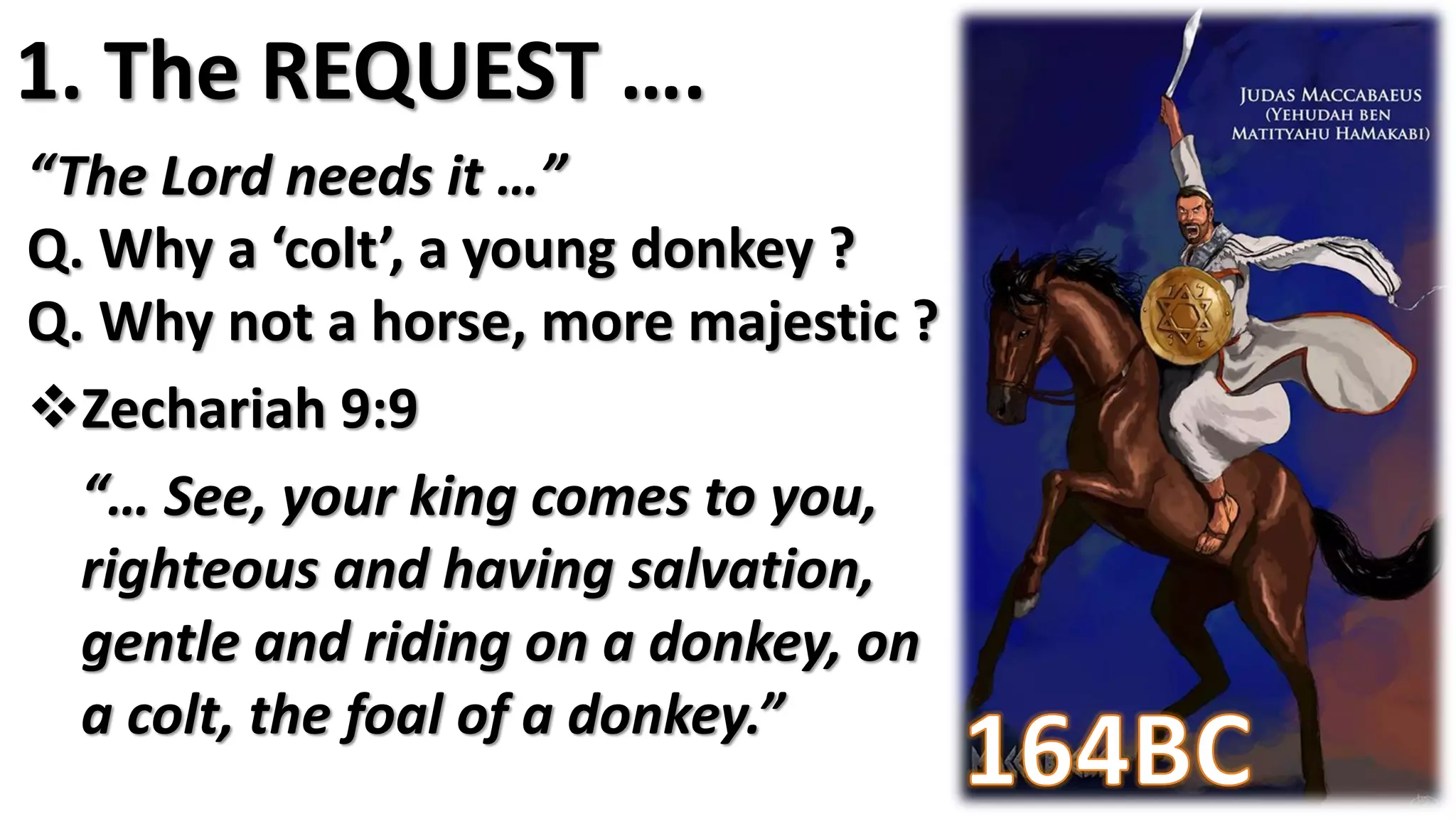 “The Lord needs it …”
Q. Why a ‘colt’, a young donkey ?
Q. Why not a horse, more majestic ?
Zechariah 9:9
“… See, your king comes to you,
righteous and having salvation,
gentle and riding on a donkey, on
a colt, the foal of a donkey.”
1. The REQUEST ….
 