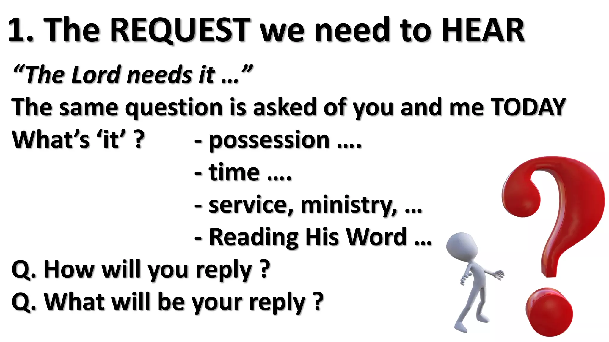 “The Lord needs it …”
The same question is asked of you and me TODAY
What’s ‘it’ ? - possession ….
- time ….
- service, ministry, …
- Reading His Word …
Q. How will you reply ?
Q. What will be your reply ?
1. The REQUEST we need to HEAR
 