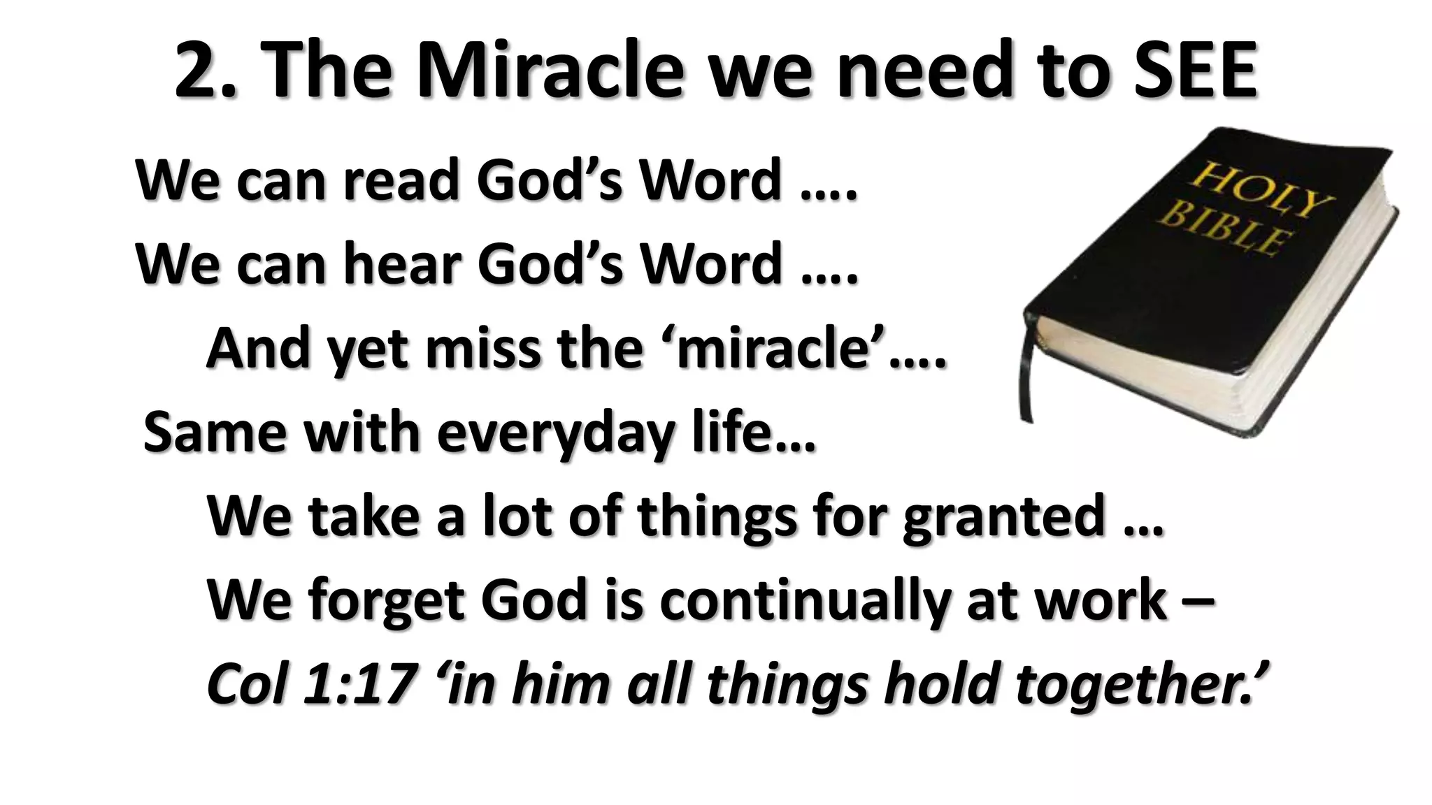 2. The Miracle we need to SEE
We can read God’s Word ….
We can hear God’s Word ….
And yet miss the ‘miracle’….
Same with everyday life…
We take a lot of things for granted …
We forget God is continually at work –
Col 1:17 ‘in him all things hold together.’
 