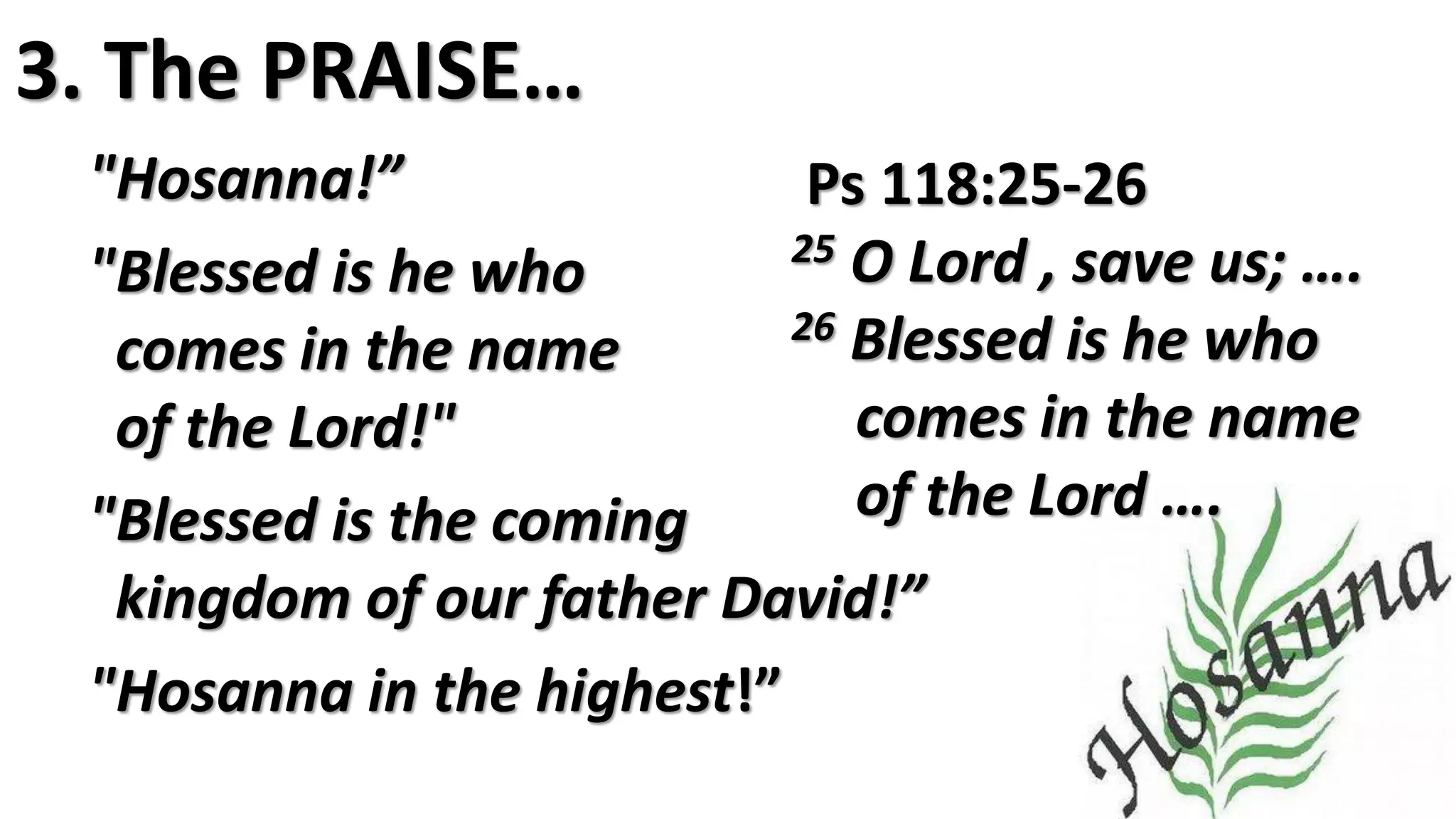 3. The PRAISE…
"Hosanna!”
"Blessed is he who
comes in the name
of the Lord!"
"Blessed is the coming
kingdom of our father David!”
"Hosanna in the highest!”
Ps 118:25-26
25 O Lord , save us; ….
26 Blessed is he who
comes in the name
of the Lord ….
 