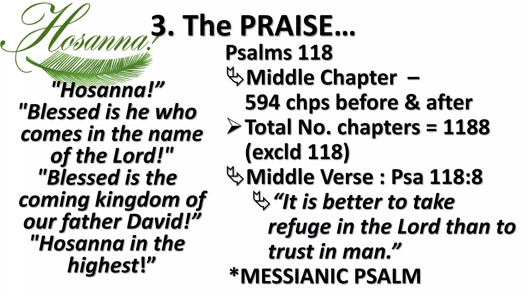 3. The PRAISE…
"Hosanna!”
"Blessed is he who
comes in the name
of the Lord!"
"Blessed is the
coming kingdom of
our father David!”
"Hosanna in the
highest!”
Psalms 118
Middle Chapter –
594 chps before & after
Total No. chapters = 1188
(excld 118)
Middle Verse : Psa 118:8
“It is better to take
refuge in the Lord than to
trust in man.”
*MESSIANIC PSALM
 