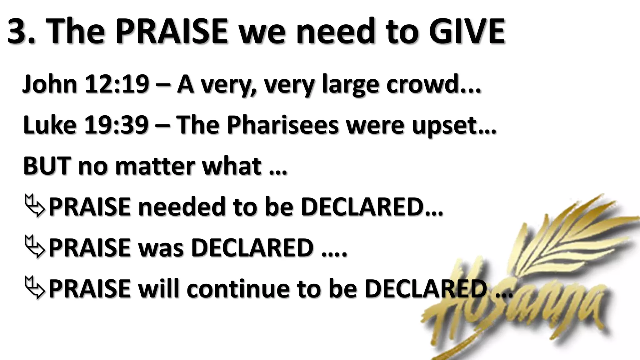 3. The PRAISE we need to GIVE
John 12:19 – A very, very large crowd...
Luke 19:39 – The Pharisees were upset…
BUT no matter what …
PRAISE needed to be DECLARED…
PRAISE was DECLARED ….
PRAISE will continue to be DECLARED …
 