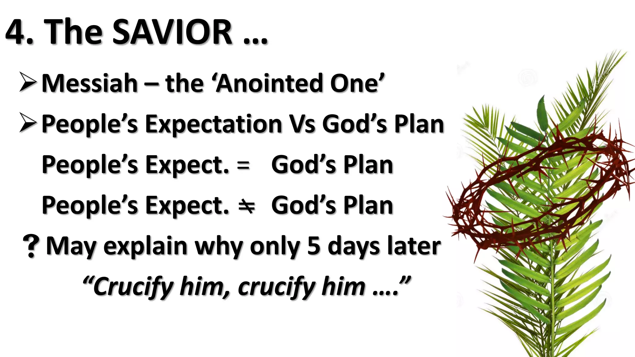 4. The SAVIOR …
Messiah – the ‘Anointed One’
People’s Expectation Vs God’s Plan
People’s Expect. = God’s Plan
People’s Expect.  God’s Plan
May explain why only 5 days later
“Crucify him, crucify him ….”
 