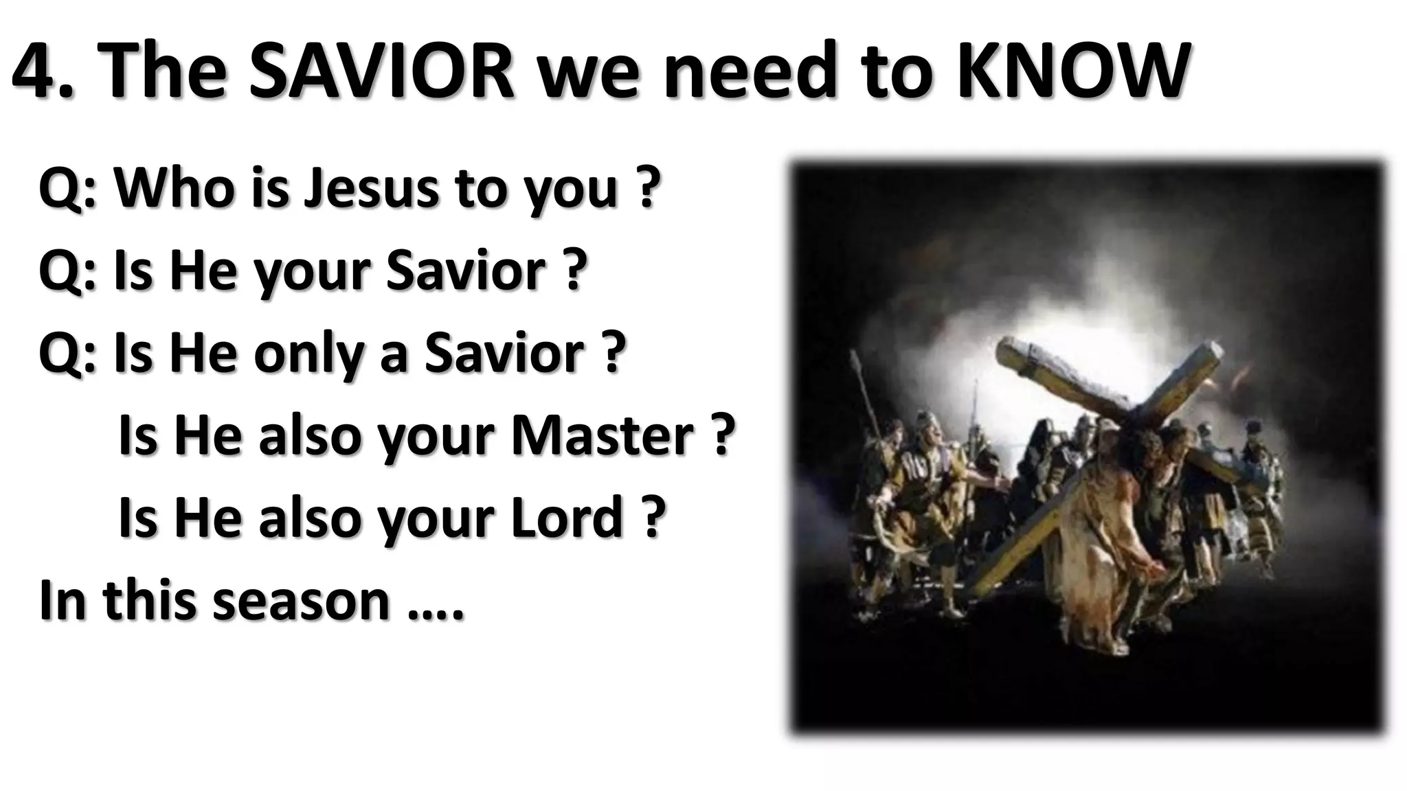 4. The SAVIOR we need to KNOW
Q: Who is Jesus to you ?
Q: Is He your Savior ?
Q: Is He only a Savior ?
Is He also your Master ?
Is He also your Lord ?
In this season ….
 