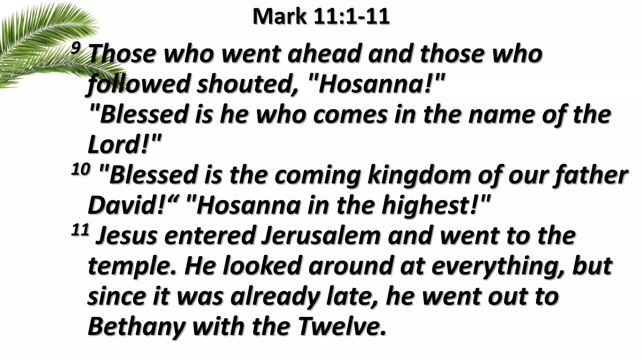 Mark 11:1-11
9 Those who went ahead and those who
followed shouted, "Hosanna!"
"Blessed is he who comes in the name of the
Lord!"
10 "Blessed is the coming kingdom of our father
David!“ "Hosanna in the highest!"
11 Jesus entered Jerusalem and went to the
temple. He looked around at everything, but
since it was already late, he went out to
Bethany with the Twelve.
 