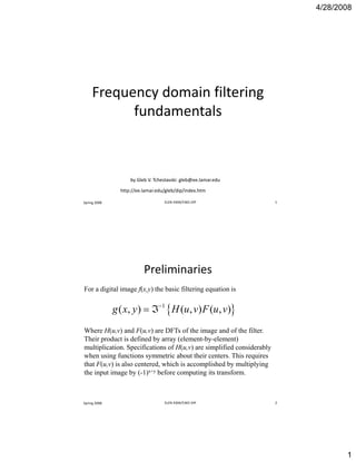 4/28/2008
1
Frequency domain filtering 
fundamentals
Spring 2008 ELEN 4304/5365 DIP 1
by Gleb V. Tcheslavski: gleb@ee.lamar.edu
http://ee.lamar.edu/gleb/dip/index.htm
Preliminaries 
For a digital image f(x,y) the basic filtering equation is
{ }1
{ }1
( , ) ( , ) ( , )g x y H u v F u v−
= ℑ
Where H(u,v) and F(u,v) are DFTs of the image and of the filter.
Their product is defined by array (element-by-element)
multiplication. Specifications of H(u,v) are simplified considerably
when using functions symmetric about their centers This requires
Spring 2008 ELEN 4304/5365 DIP 2
when using functions symmetric about their centers. This requires
that F(u,v) is also centered, which is accomplished by multiplying
the input image by (-1)x+y before computing its transform.
 