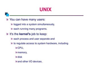 UNIX
Introduction to Linux
You can have many users:
logged into a system simultaneously,
each running many programs.
It's the kernel's job to keep:
each process and user separate and
to regulate access to system hardware, including
CPU,
memory,
disk
and other I/O devices.
 
