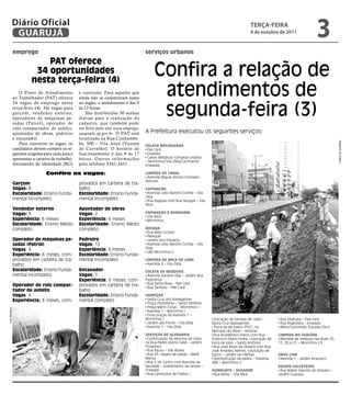 Diário Oficial
           GUARUJÁ
                                                                                                                                                    TeRçA-feiRA
                                                                                                                                                    4 de outubro de 2011
                                                                                                                                                                                           3
               emprego                                                                 serviços urbanos
                             PAT oferece
                          34 oportunidades
                         nesta terça-feira (4)
                                                                                            Confira a relação de
                  O Posto de Atendimento
               ao Trabalhador (PAT) oferece
                                                    e currículo. Para aqueles que
                                                    ainda não se cadastraram junto
                                                                                             atendimentos de
                                                                                             segunda-feira (3)
               34 vagas de emprego nesta            ao órgão, o atendimento é das 9
               terça-feira (4). Há vagas para       às 12 horas.
               garçom, vendedor exter no,               São distribuídas 30 senhas
               operadores de máquinas pe-           diárias para a realização do
               sadas (Patrol), operador de          cadastro, que também pode
               rolo compactador de asfalto,         ser feito pelo site www.emprega-
               apontador de obras, pedreiro         saopaulo.sp.gov.br. O PAT está     A Prefeitura executou os seguintes serviços:
               e encanador.                         localizado na Rua Cunhambe-




                                                                                                                                                                                                         Dayanna de Castro
                  Para concorrer às vagas, os       be, 500 – Vila Alice (Vicente      COlETA MECAnizAdA
               candidatos devem cumprir os re-      de Carvalho). O horário de          Pae Cará
               quisitos exigidos para cada área e   funcionamento é das 9 às 17         Guaiúba
               apresentar a carteira de trabalho,   horas. Outras infor mações          Caixas Metálicas (Limpeza Urbana
                                                                                       – Morrinhos/Vila Zilda/Cachoeira/
               documento de identidade (RG)         pelo telefone 3341-3431.           Enseada)

                                 Confira as vagas:                                     liMPEzA dE CAnAl
                                                                                        Avenida Miguel Alonso Gonzalez -
                                                                                       Astúrias
               Garçom                               provados em carteira de tra-
               Vagas: 8                             balho                              CAPinAçãO
               Escolaridade: Ensino Funda-          Escolaridade: Ensino Funda-         Avenida Lídio Martins Corrêa – Vila
                                                                                       Zilda
               mental incompleto                    mental incompleto                   Rua Alagoas com Rua Sergipe – Vila
                                                                                       Alice
               Vendedor externo                     Apontador de obras
               Vagas: 3                             Vagas: 2                           CAPinAçãO E rASPAGEM
                                                                                        Vila Alice
               Experiência: 6 meses                 Experiência: 6 meses                Morrinhos
               Escolaridade: Ensino Médio           Escolaridade: Ensino Médio
               completo                             completo                           rOçAdA
                                                                                        Rua Mato Grosso
                                                                                        Perequê
               Operador de máquinas pe-             Pedreiro                            Jardim dos Pássaros
               sadas (Patrol)                       Vagas: 12                           Avenida Lídio Martins Corrêa – Vila
               Vagas: 4                             Experiência: 6 meses               Zilda
                                                                                        UBS Morrinhos II
               Experiência: 6 meses, com-           Escolaridade: Ensino Funda-
               provados em carteira de tra-         mental incompleto                  liMPEzA dE bOCA dE lObO
               balho                                                                    Avenida 2 – Vila Zilda
               Escolaridade: Ensino Funda-          Encanador                          COlETA dE rESídUOS
               mental incompleto                    Vagas: 1                            Avenida Adriano Dias – Jardim Boa
                                                    Experiência: 6 meses, com-         Esperança
                                                                                        Rua Santa Rosa – Pae Cará
               Operador de rolo compac-             provados em carteira de tra-        Rua Tambaú – Pae Cará
               tador de asfalto                     balho
               Vagas: 4                             Escolaridade: Ensino Funda-        VArriçãO
               Experiência: 6 meses, com-           mental completo                     Santa Cruz dos Navegantes
                                                                                        Praça Possidônio – Santo Antônio
                                                                                        Praça Mário Covas – Morrinhos I
Luiz Moreaux




                                                                                        Avenida 1 – Morrinhos I
                                                                                        Duas praças da Avenida 1 –
                                                                                       Morrinhos I                            colocação de tampas de caixa –         Rua Ubatuba – Pae Cará
                                                                                        Jardim das Flores – Vila Zilda        Santa Cruz Navegantes                  Rua Argentina – Enseada
                                                                                        Avenida 1 – Vila Zilda                 Troca da de tubos (PVC), no           Retro/Caminhão Trucado/Toco
                                                                                                                              Mercado do Peixe – Astúrias
                                                                                       SErViçOS dE AlVEnAriA                   Rua Acadêmico Inácio com Rua         liMPEzA nO GUAiúbA
                                                                                        Continuação da reforma de caixa       Francisco Otero Fonte, colocação de    Retirada de resíduos nas Ruas 10,
                                                                                       na Rua Padre Levino Galle – Jardim     boca de lobo – Santo Antônio          11, 20 e 21 – Morrinhos I/II
                                                                                       Progresso                               Rua José Alves de Oliveira com Rua
                                                                                        Rua Bauru – Vila Áurea                José Amadeu Ramos, colocação de
                                                                                        Rua 25, reparo de caixas – Maré       tubos – Jardim Las Palmas             drAG linE
                                                                                       Mansa                                   Desobstrução da pedra – Travessa      Avenida 1 - Jardim Acapulco
                                                                                        Rua 2 de Junho com Avenida da         288 – Morrinhos II
                                                                                       Saudade – acabamento de rampa –                                              EqUiPE CAlCETEirO
                                                                                       Enseada                                HidrOjATO / SUGAdOr                    Rua Walter Narciso do Amparo –
                                                                                        Rua Carmosina de Freitas –             Rua Bahia – Vila Alice               Jardim Guaiúba
 