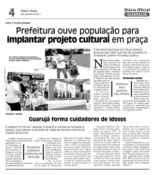 4              TeRçA-feiRA
                                            4 de outubro de 2011
                                                                                                                                                                    Diário Oficial
                                                                                                                                                                     GUARUJÁ
                          arte e fraternidade



                             Prefeitura ouve população para
                           implantar projeto cultural em praça
                                                                                                                               A Secretaria Municipal de Cultura realizará
                                                                                                                               pesquisa para saber que tipo de atividades os
                                                                                                                               moradores querem no espaço público
                              Em eventos realizados pela Prefeitura, a




                                                                                                                               N
                              Praça da Fraternidade já recebeu atividades
                              de lazer, saúde e cidadania                                                                                  esta semana, a popu- interação com a população
                                                                                                                                           lação que mora no para que ela seja inserida no
                                                                                                                                           entorno da Praça da processo cultural que vai acon-
                                                                                                                                           Fraternidade, na Vila tecer naquele espaço”, explicou
                                                                                                                               Alice, começará a ser ouvida para o coordenador do projeto da
Fotos Raimundo Nogueira




                                                                                                                               dar sugestões sobre a realização Secretaria de Cultura, Tárcito
                                                                                                                               de atividades culturais que po- Fontes das Neves.
                                                                                                                               derão ser promovidas no local.
                                                                                                                               A Prefeitura fará uma pesquisa revitalização Cultural
                                                                                                                               para saber quais ati-                             Segundo ele, a
                                                                                                                               vidades culturais os                          ideia inicial é fazer
                                                                                                                               moradores querem           Prefeitura         uma revitalização
                                                                                                                               ver desenvolvidas              inicia         cultural na Praça da
                                                                                                                               no espaço público.                            Fraternidade, trans-
                                                                                                                                  A iniciativa              pesquisa         formando-a em um
                                                                                                                               integra o projeto         esta semana         espaço semelhante
                                                                                                                               “Arte e Fraterni-                             ao que funciona em
                                                                                                                               dade”, que prevê                              frente ao Sesc San-
                                                                                                                               a realização de intervenções tos ou na Praça da Biquinha, em
                                                                                                                               culturais, como música e dança, São Vicente. No entanto, quem
                                                                                                                               além de exposição e venda de vai definir é a população, que
                                                                                                                               artesanatos e comidas típicas. opinará sobre a programação a
                                                                                                                               “Queremos promover uma ser implantada no local.

                          melhor idade

                                                        Guarujá forma cuidadores de idosos
                          O objetivo foi formar, capacitar e esclarecer dúvidas de familiares e                                   Acuidade Auditiva e Dis-        muita coisa sobre os idosos.
                                                                                                                               fagia foram os temas abor-         Sempre que eu chegava em
                          pessoas, que realizam a atividade de cuidar de maneira informal de                                   dados na quinta (29). O            casa contava sobre o curso
                          maiores de 60 anos                                                                                   grupo “Movimente-se com a          para a minha mãe. Mesmo
                                                                                                                               música e a dança” realizou o       quando ela não precisar mais,
                              Carinho e atenção para uma       O objetivo do “Cuidador de     Municipal de Saúde, Edgard       encerramento do curso com          q u e r o c o n t i nu a r c u i d a n d o
                          vida saudável. Estas foram lições Idoso” foi de formar, capacitar   Manenti, os familiares de-       atividades de dança sênior.        dos idosos”.
                          apontadas no cur-                             e esclarecer dúvi-    vem se engajar em aprender       Atletas da terceira idade de           Quem compartilha da mes-
                          so “Cuidadores de                             das de familiares e   como cuidar da população         Guarujá marcaram presença          ma opinião é a recém-formada
                          Idosos”, realizado         28 pessoas         pessoas, que reali-   da terceira idade e ressalta a   na capacitação e uma equipe        cuidadora Odília Rodrigues.
                          pela Prefeitura. A                            zam a atividade de    importância do curso. “Apon-     de Saúde prestou serviços de       Ela assiste à mãe de 89 anos
                          formatura ocorreu
                                                     receberam          cuidar de maneira     tamos no curso a necessidade     aferição de pressão arterial.      e elogiou o curso. “Foi muito
                          na última semana         certificado de informal, e não ca-         de destacar assuntos que têm        Lucilene Mar tins Costa         bom. Eu tenho paciência e cui-
                          e, ao todo, 28 parti-                         pacitada, de maio-    a ver com a qualidade de vida    Leite cuida da mãe de 73 anos      dado redobrado com a minha
                                                      conclusão                               do idoso, pois só quem convi-    e afirma ter absorvido muita       mãe. Muita coisa do que foi
                          cipantes obtiveram                            res de 60 anos.
                          75% de freqüência                                 De acordo         ve com um, poderá entender       coisa durante o curso e quer       passada aqui eu já fazia por ela.
                          nas aulas e receberam certificado com o coordenador de Saú-         melhor as necessidades da        levar isso adiante. “Foi ma-       Mas, quanto mais se aprende,
                          de conclusão do curso.            de do Idoso da Secretaria         terceira idade”.                 ravilhoso. A gente aprendeu        melhor é”.
 